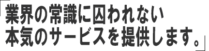 業界の常識に囚われない本気のサービスを提供します