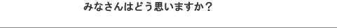 �݂Ȃ���͂ǂ��v���܂����H